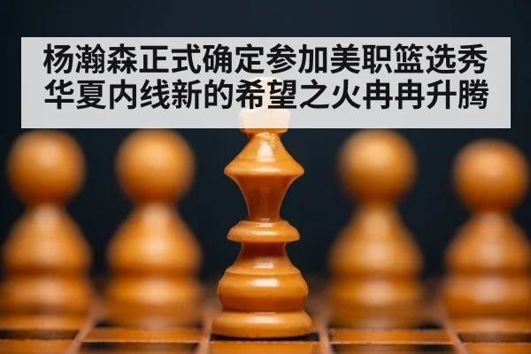 杨瀚森正式确定参加美职篮选秀华夏内线新的希望之火冉冉升腾