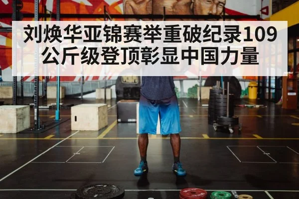 刘焕华亚锦赛举重破纪录109公斤级登顶彰显中国力量