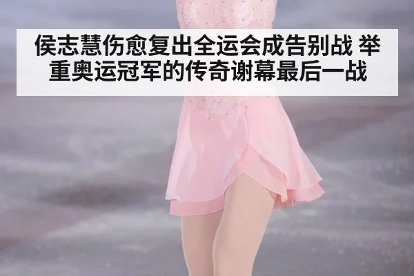 侯志慧伤愈复出全运会成告别战 举重奥运冠军的传奇谢幕最后一战